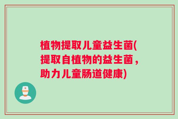植物提取儿童益生菌(提取自植物的益生菌,助力儿童肠道健康) 植物提取儿童益生菌(提取自植物的益生菌,助力儿童肠道健康)