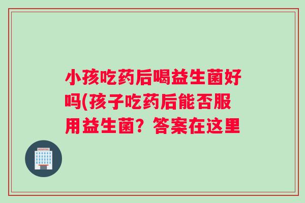 小孩吃药后喝益生菌好吗(孩子吃药后能否服用益生菌？答案在这里