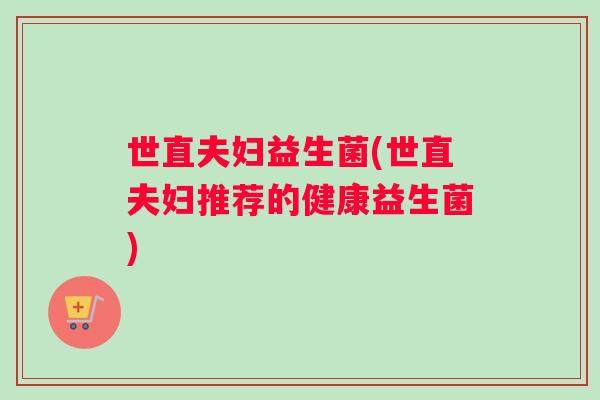 世直夫妇益生菌(世直夫妇推荐的健康益生菌) 世直夫妇益生菌(世直夫妇推荐的健康益生菌)