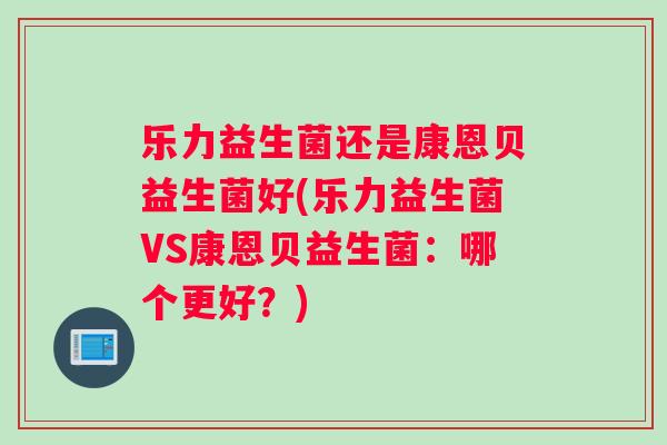 乐力益生菌还是康恩贝益生菌好(乐力益生菌VS康恩贝益生菌:哪个更好?) 乐力益生菌还是康恩贝益生菌好(乐力益生菌VS康恩贝益生菌:哪个更好?)