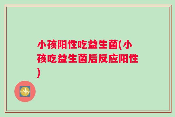 小孩阳性吃益生菌(小孩吃益生菌后反应阳性)