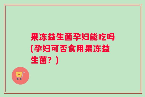 果冻益生菌孕妇能吃吗(孕妇可否食用果冻益生菌？)