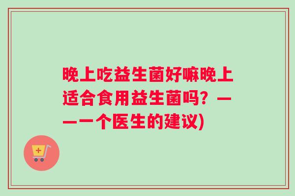 晚上吃益生菌好嘛晚上适合食用益生菌吗？——一个医生的建议)