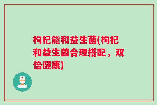 枸杞能和益生菌(枸杞和益生菌合理搭配，双倍健康)