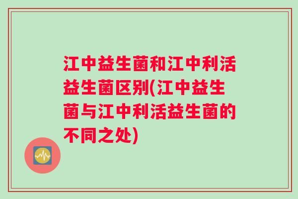江中益生菌和江中利活益生菌区别(江中益生菌与江中利活益生菌的不同之处)