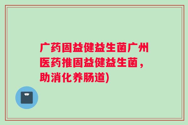 广药固益健益生菌广州医药推固益健益生菌,助消化养肠道) 广药固益健益生菌广州医药推固益健益生菌,助消化养肠道)