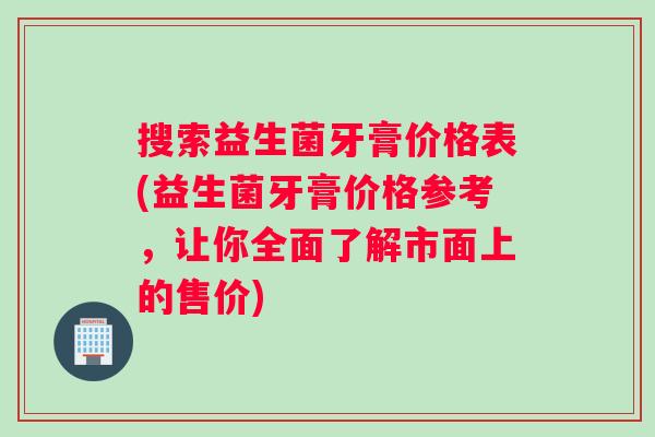 搜索益生菌牙膏价格表(益生菌牙膏价格参考，让你全面了解市面上的售价)