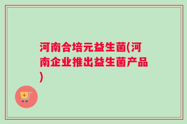 河南合培元益生菌(河南企业推出益生菌产品)