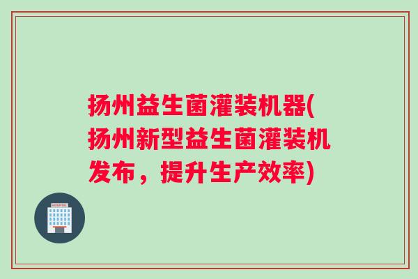 扬州益生菌灌装机器(扬州新型益生菌灌装机发布，提升生产效率)
