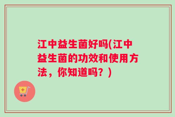 江中益生菌好吗(江中益生菌的功效和使用方法，你知道吗？)