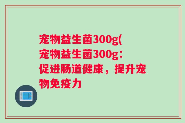 宠物益生菌300g(宠物益生菌300g:促进肠道健康,提升宠物力 宠物益生菌300g(宠物益生菌300g:促进肠道健康,提升宠物力