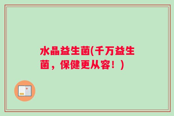 水晶益生菌(千万益生菌，保健更从容！)