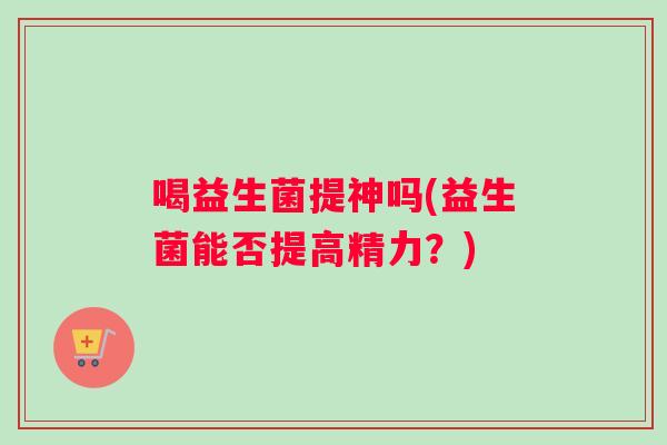 喝益生菌提神吗(益生菌能否提高精力?) 喝益生菌提神吗(益生菌能否提高精力?)