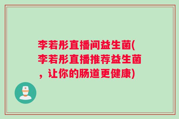 李若彤直播间益生菌(李若彤直播推荐益生菌，让你的肠道更健康)