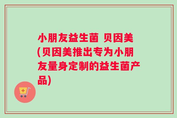 小朋友益生菌 贝因美(贝因美推出专为小朋友量身定制的益生菌产品)