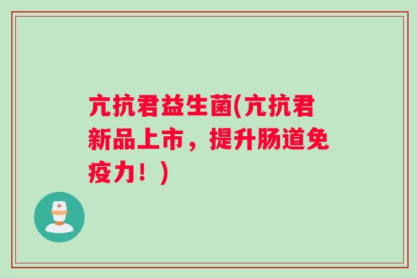 亢抗君益生菌(亢抗君新品上市，提升肠道免疫力！)