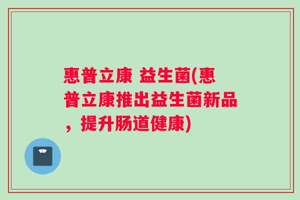 惠普立康 益生菌(惠普立康推出益生菌新品,提升肠道健康) 惠普立康 益生菌(惠普立康推出益生菌新品,提升肠道健康)