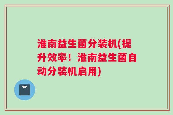淮南益生菌分装机(提升效率！淮南益生菌自动分装机启用)
