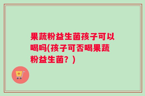 果蔬粉益生菌孩子可以喝吗(孩子可否喝果蔬粉益生菌？)
