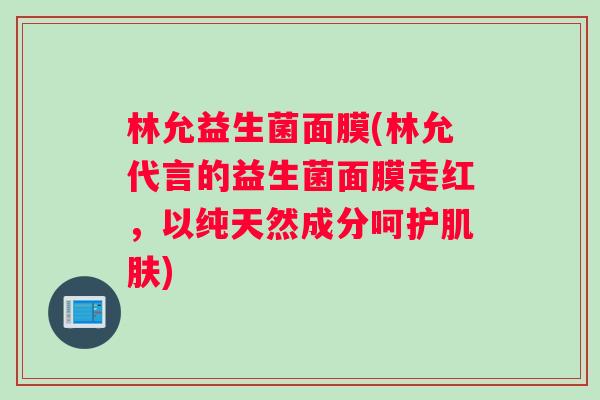 林允益生菌面膜(林允代言的益生菌面膜走红，以纯天然成分呵护肌肤)