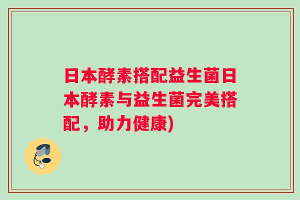 日本酵素搭配益生菌日本酵素与益生菌完美搭配，助力健康)
