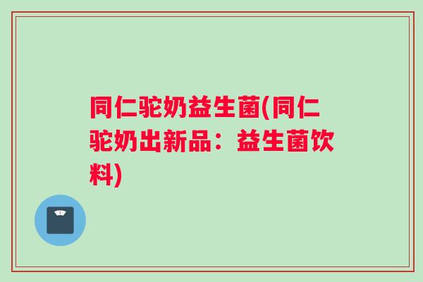 同仁驼奶益生菌(同仁驼奶出新品：益生菌饮料)