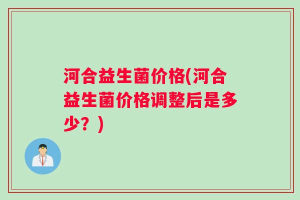 河合益生菌价格(河合益生菌价格调整后是多少？)