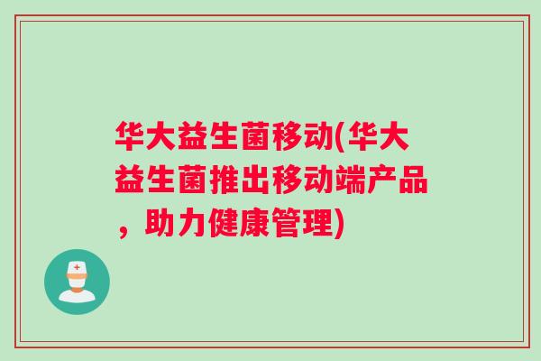 华大益生菌移动(华大益生菌推出移动端产品,助力健康管理) 华大益生菌移动(华大益生菌推出移动端产品,助力健康管理)