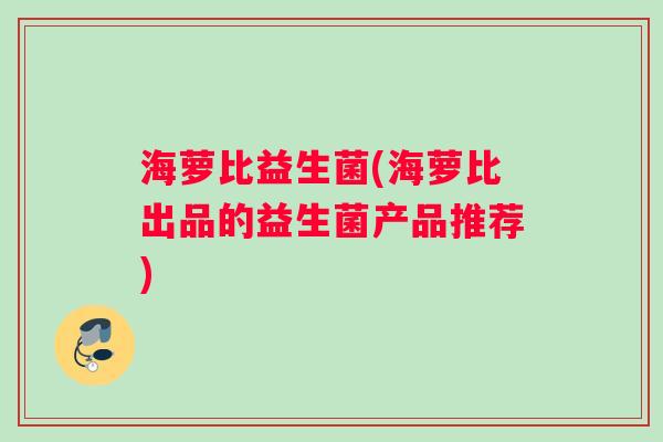 海萝比益生菌(海萝比出品的益生菌产品推荐) 海萝比益生菌(海萝比出品的益生菌产品推荐)