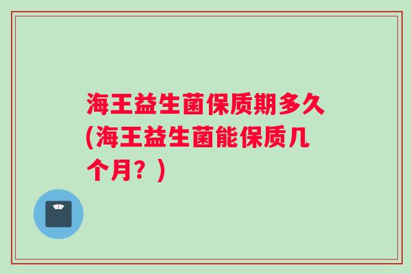 海王益生菌保质期多久(海王益生菌能保质几个月?) 海王益生菌保质期多久(海王益生菌能保质几个月?)