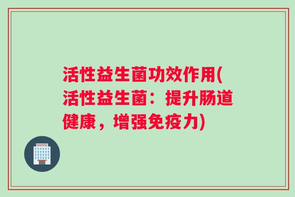 活性益生菌功效作用(活性益生菌:提升肠道健康,增强力) 活性益生菌功效作用(活性益生菌:提升肠道健康,增强力)