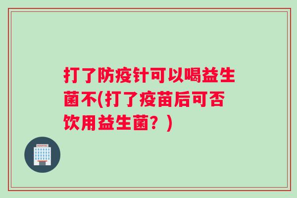 打了防疫针可以喝益生菌不(打了疫苗后可否饮用益生菌？)