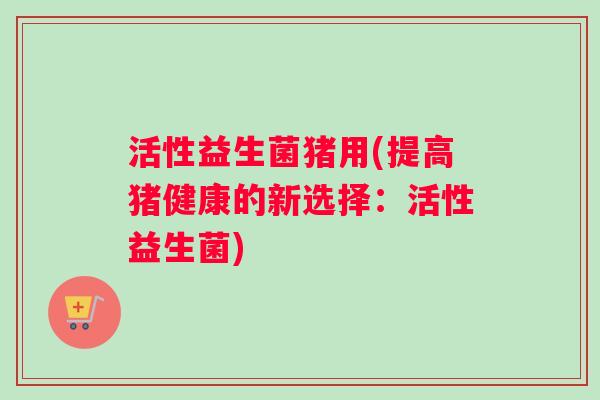 活性益生菌猪用(提高猪健康的新选择：活性益生菌)