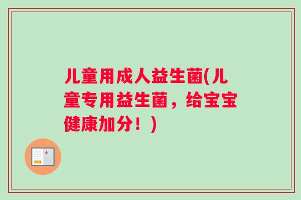 儿童用成人益生菌(儿童专用益生菌，给宝宝健康加分！)