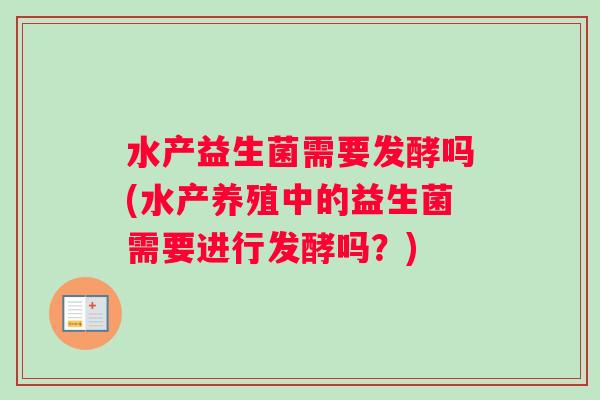 水产益生菌需要发酵吗(水产养殖中的益生菌需要进行发酵吗？)