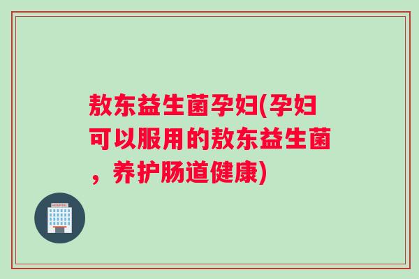 敖东益生菌孕妇(孕妇可以服用的敖东益生菌，养护肠道健康)