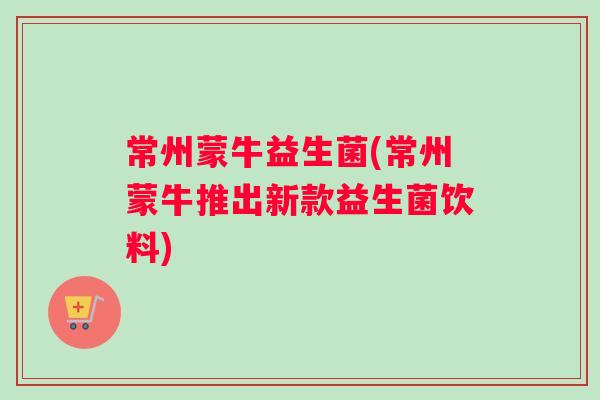 常州蒙牛益生菌(常州蒙牛推出新款益生菌饮料)