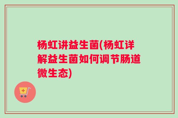 杨虹讲益生菌(杨虹详解益生菌如何调节肠道微生态)