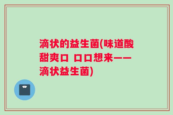 滴状的益生菌(味道酸甜爽口 口口想来——滴状益生菌) 滴状的益生菌(味道酸甜爽口 口口想来——滴状益生菌)