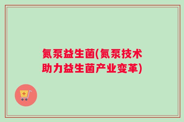 氮泵益生菌(氮泵技术助力益生菌产业变革) 氮泵益生菌(氮泵技术助力益生菌产业变革)