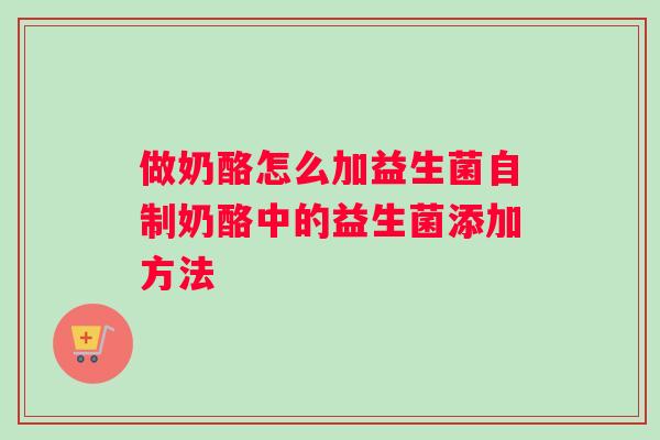做奶酪怎么加益生菌自制奶酪中的益生菌添加方法 做奶酪怎么加益生菌自制奶酪中的益生菌添加方法