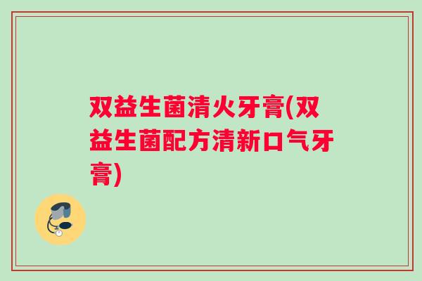 双益生菌清火牙膏(双益生菌配方清新口气牙膏)