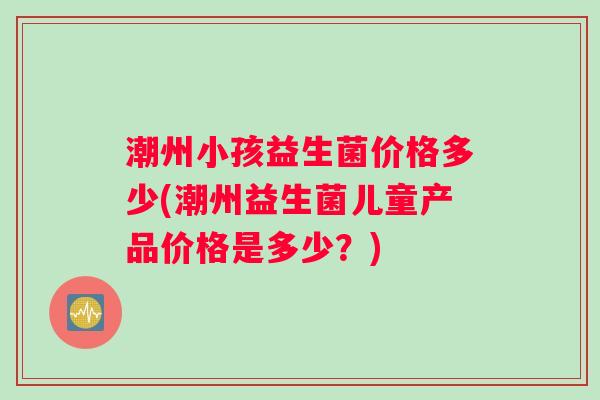 潮州小孩益生菌价格多少(潮州益生菌儿童产品价格是多少?) 潮州小孩益生菌价格多少(潮州益生菌儿童产品价格是多少?)