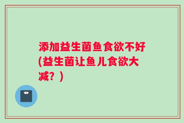 添加益生菌鱼食欲不好(益生菌让鱼儿食欲大减？)
