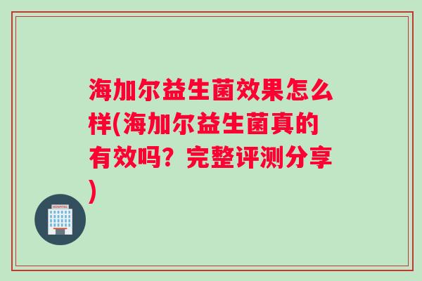 海加尔益生菌效果怎么样(海加尔益生菌真的有效吗？完整评测分享)