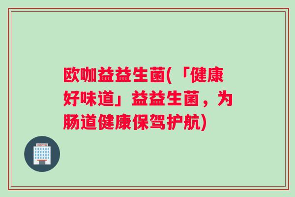欧咖益益生菌(「健康好味道」益益生菌，为肠道健康保驾护航)