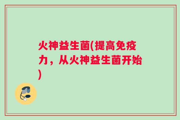 火神益生菌(提高力,从火神益生菌开始) 火神益生菌(提高力,从火神益生菌开始)
