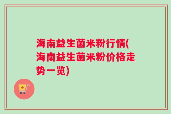 海南益生菌米粉行情(海南益生菌米粉价格走势一览) 海南益生菌米粉行情(海南益生菌米粉价格走势一览)