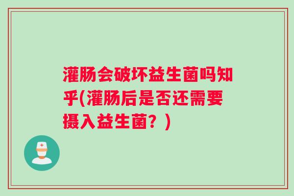 灌肠会破坏益生菌吗知乎(灌肠后是否还需要摄入益生菌?) 灌肠会破坏益生菌吗知乎(灌肠后是否还需要摄入益生菌?)