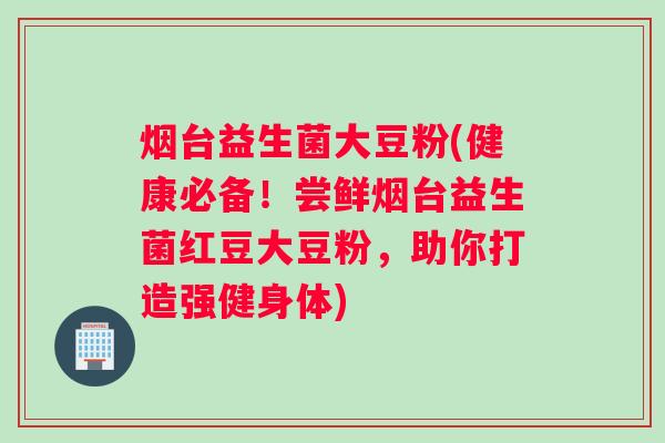烟台益生菌大豆粉(健康必备!尝鲜烟台益生菌红豆大豆粉,助你打造强健身体) 烟台益生菌大豆粉(健康必备!尝鲜烟台益生菌红豆大豆粉,助你打造强健身体)